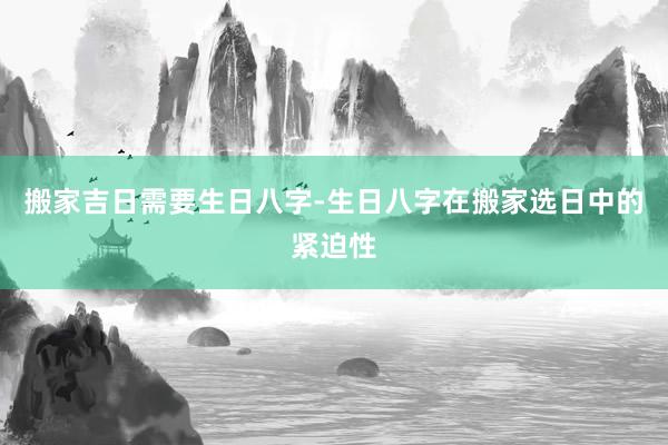 搬家吉日需要生日八字-生日八字在搬家选日中的紧迫性